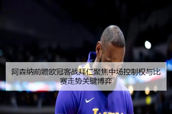 阿森纳前瞻欧冠客战拜仁聚焦中场控制权与比赛走势关键博弈