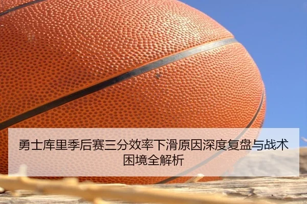 勇士库里季后赛三分效率下滑原因深度复盘与战术困境全解析