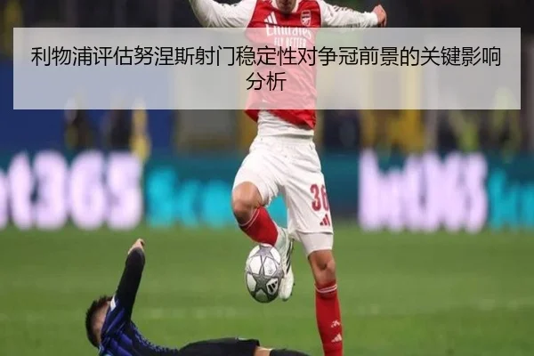 利物浦评估努涅斯射门稳定性对争冠前景的关键影响分析